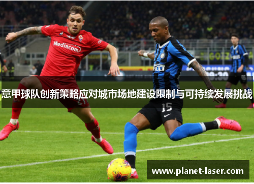 意甲球队创新策略应对城市场地建设限制与可持续发展挑战 意甲球队创新策略应对城市场地建设限制与可持续发展挑战