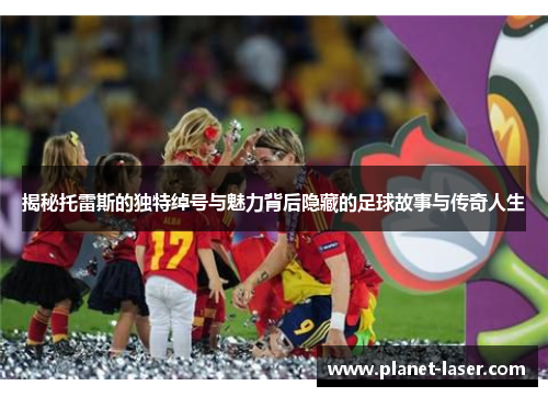 揭秘托雷斯的独特绰号与魅力背后隐藏的足球故事与传奇人生