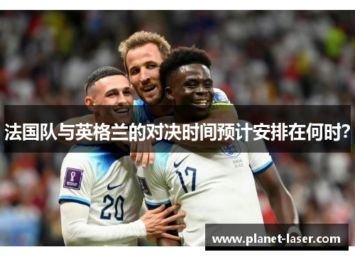 法国队与英格兰的对决时间预计安排在何时? 法国队与英格兰的对决时间预计安排在何时?