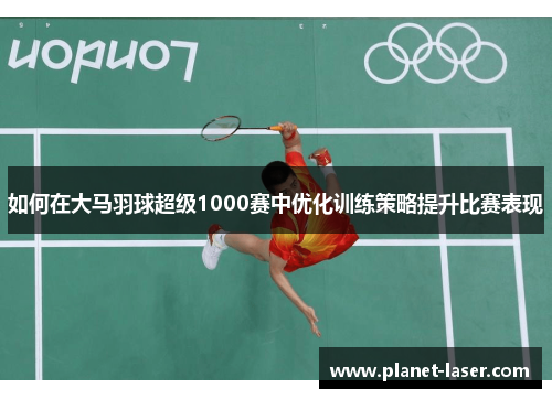 如何在大马羽球超级1000赛中优化训练策略提升比赛表现