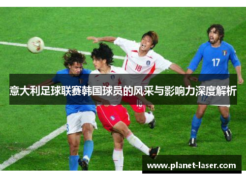 意大利足球联赛韩国球员的风采与影响力深度解析