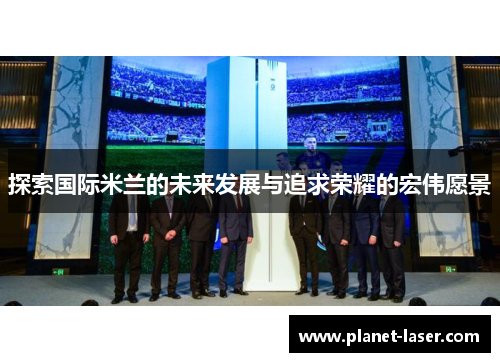 探索国际米兰的未来发展与追求荣耀的宏伟愿景