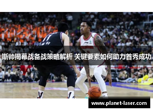 斯帅揭幕战备战策略解析 关键要素如何助力首秀成功 斯帅揭幕战备战策略解析 关键要素如何助力首秀成功