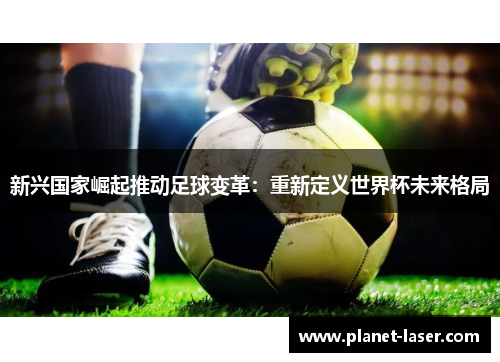 新兴国家崛起推动足球变革：重新定义世界杯未来格局